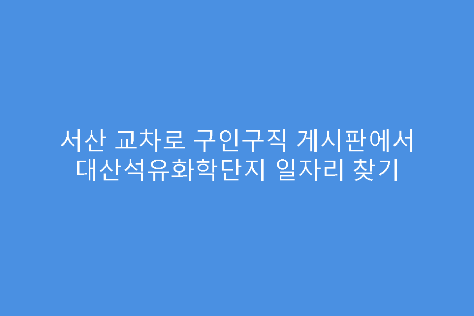 서산 교차로 구인구직 게시판에서 대산석유화학단지 일자리 찾기