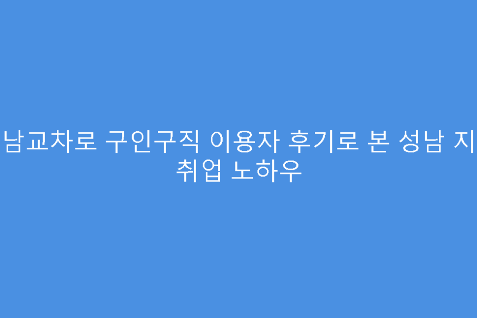 성남교차로 구인구직 이용자 후기로 본 성남 지역 취업 노하우