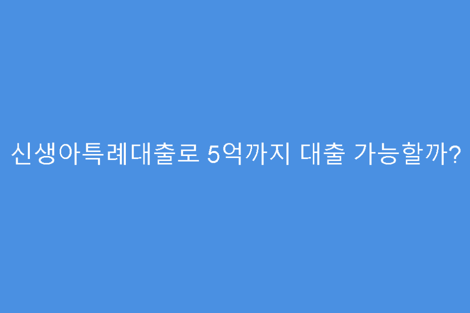 신생아특례대출로 5억까지 대출 가능할까?