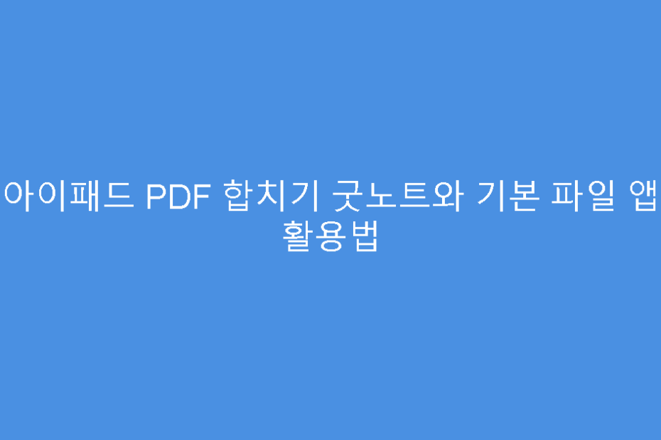 아이패드 PDF 합치기 굿노트와 기본 파일 앱 활용법