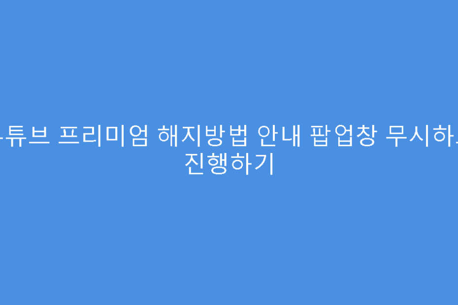 유튜브 프리미엄 해지방법 안내 팝업창 무시하고 진행하기