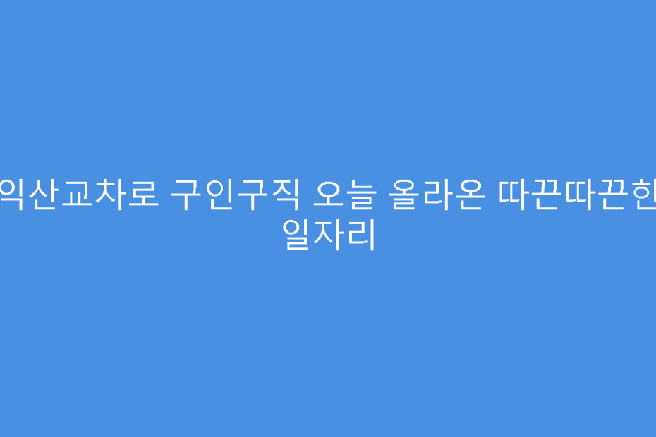 익산교차로 구인구직 오늘 올라온 따끈따끈한 일자리