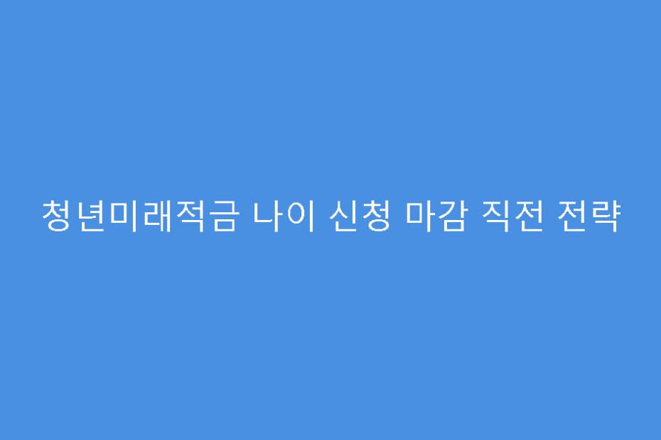 청년미래적금 나이 신청 마감 직전 전략