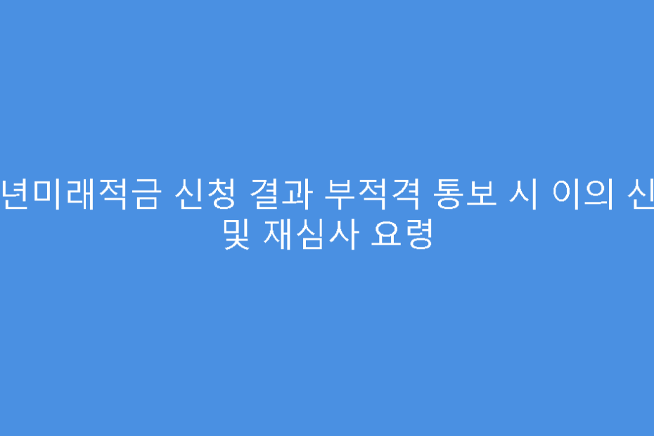 청년미래적금 신청 결과 부적격 통보 시 이의 신청 및 재심사 요령