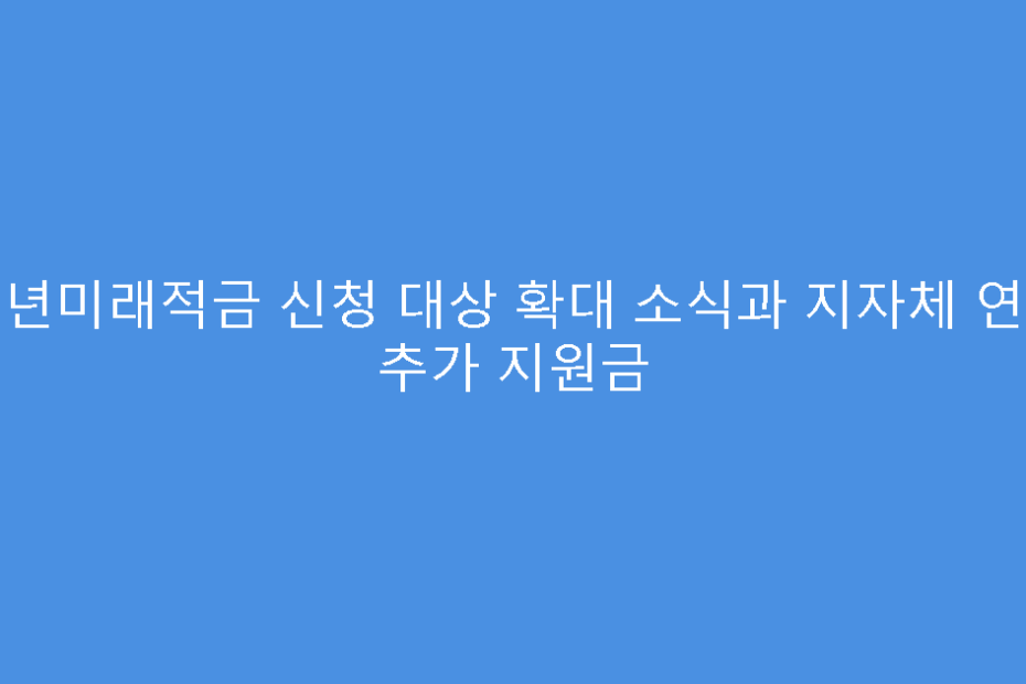 청년미래적금 신청 대상 확대 소식과 지자체 연계 추가 지원금