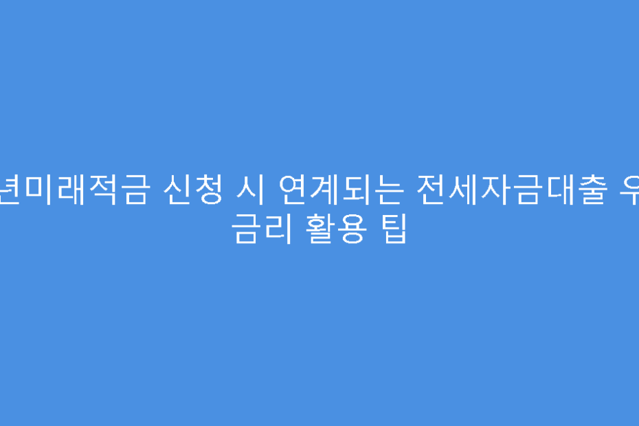 청년미래적금 신청 시 연계되는 전세자금대출 우대 금리 활용 팁