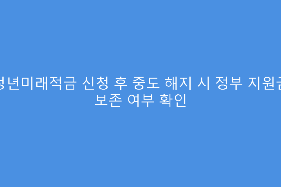 청년미래적금 신청 후 중도 해지 시 정부 지원금 보존 여부 확인