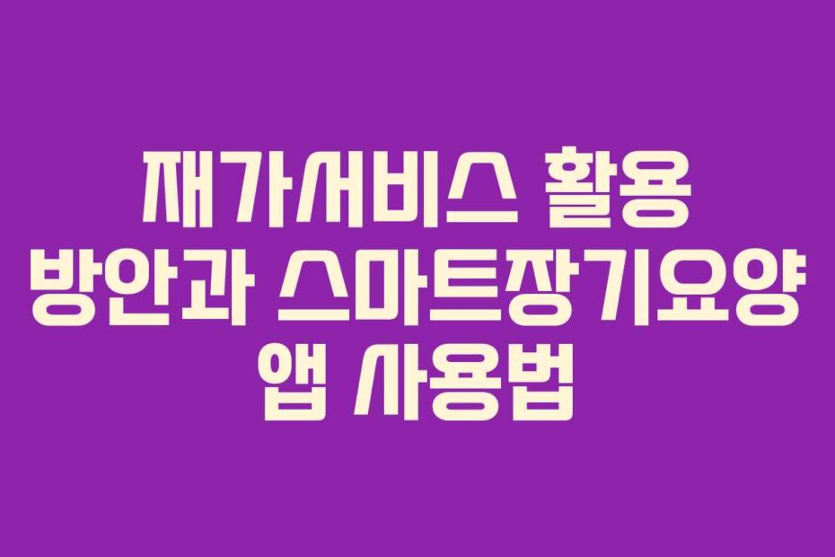 재가서비스 활용 방안과 스마트장기요양 앱 사용법