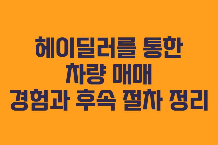 헤이딜러를 통한 차량 매매 경험과 후속 절차 정리