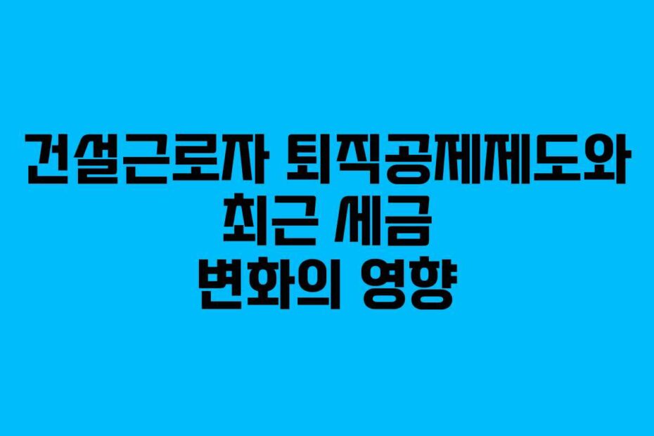 건설근로자 퇴직공제제도와 최근 세금 변화의 영향
