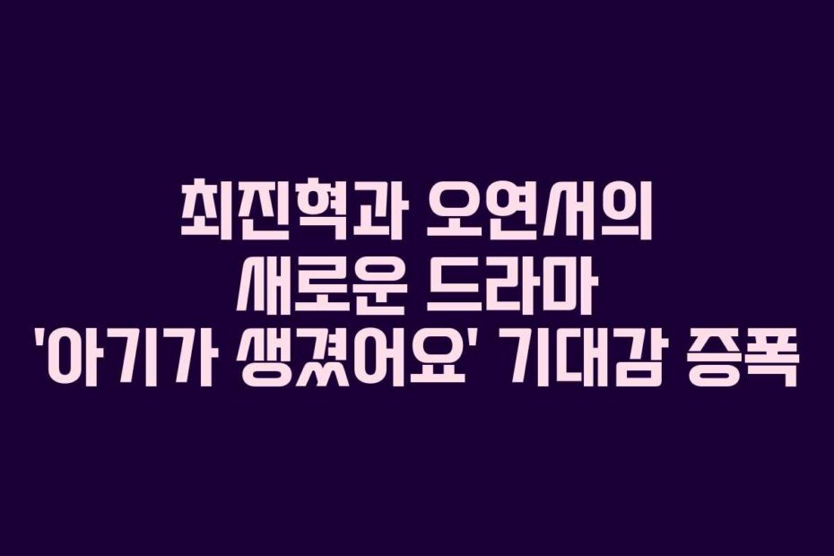 최진혁과 오연서의 새로운 드라마 ‘아기가 생겼어요’ 기대감 증폭