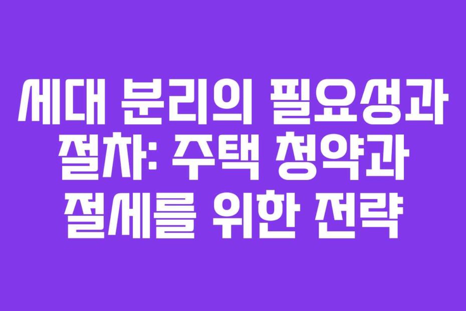 세대 분리의 필요성과 절차: 주택 청약과 절세를 위한 전략