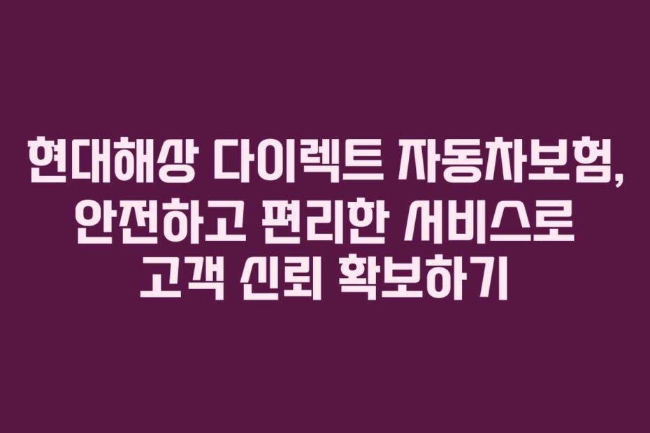 현대해상 다이렉트 자동차보험, 안전하고 편리한 서비스로 고객 신뢰 확보하기