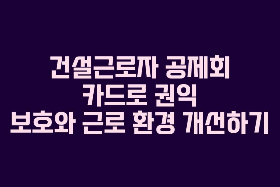 건설근로자 공제회 카드로 권익 보호와 근로 환경 개선하기
