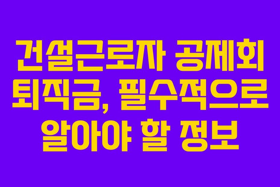 건설근로자 공제회 퇴직금, 필수적으로 알아야 할 정보