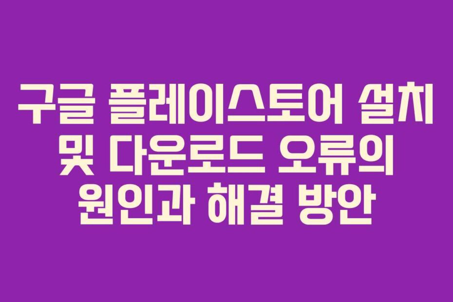 구글 플레이스토어 설치 및 다운로드 오류의 원인과 해결 방안