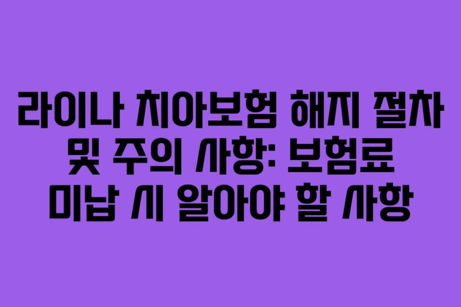 라이나 치아보험 해지 절차 및 주의 사항: 보험료 미납 시 알아야 할 사항