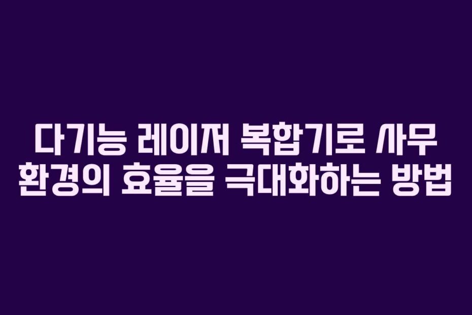 다기능 레이저 복합기로 사무 환경의 효율을 극대화하는 방법