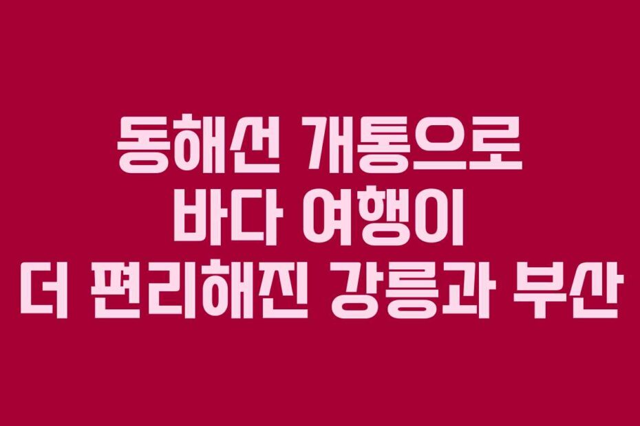 동해선 개통으로 바다 여행이 더 편리해진 강릉과 부산