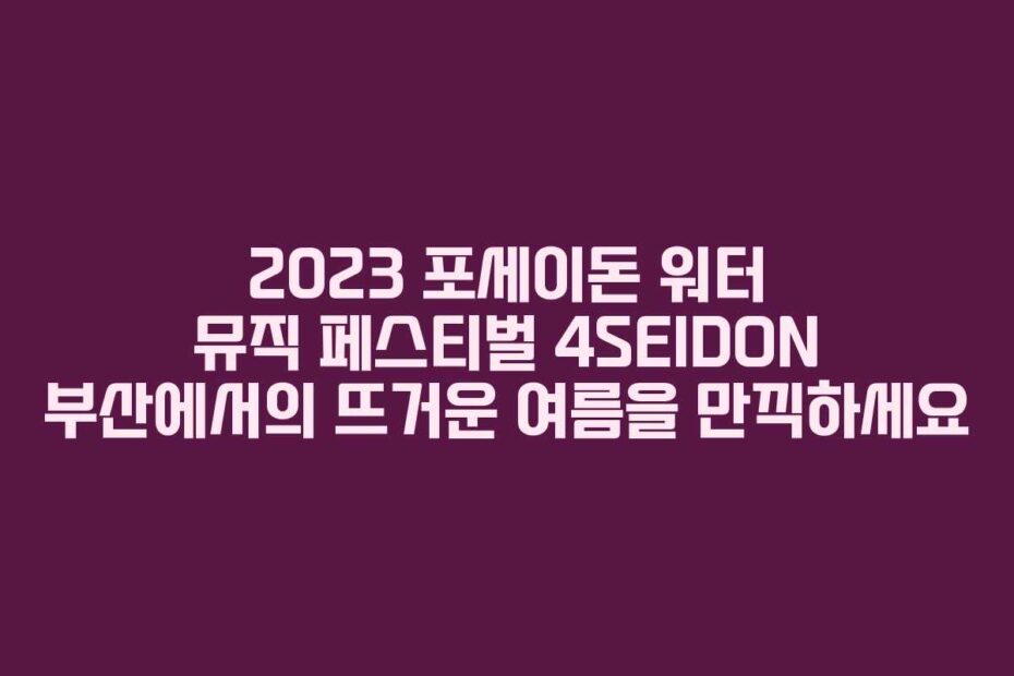 2023 포세이돈 워터 뮤직 페스티벌 4SEIDON 부산에서의 뜨거운 여름을 만끽하세요