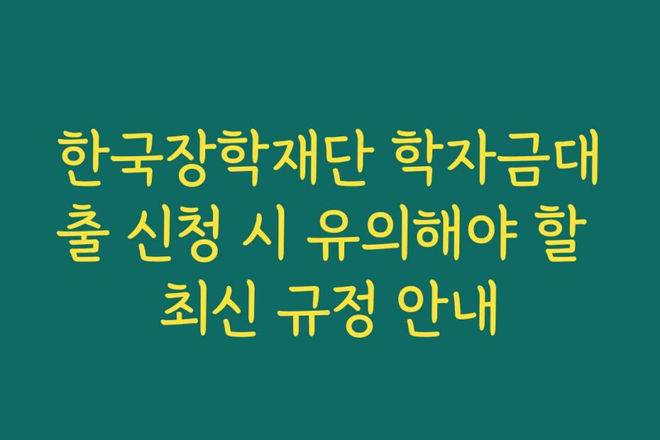 한국장학재단 학자금대출 신청 시 유의해야 할 최신 규정 안내