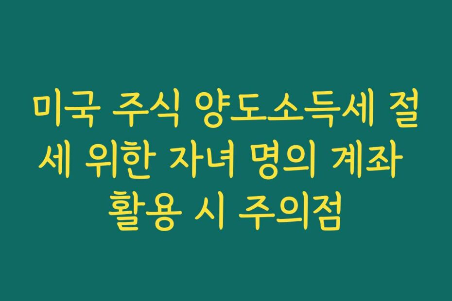 미국 주식 양도소득세 절세 위한 자녀 명의 계좌 활용 시 주의점