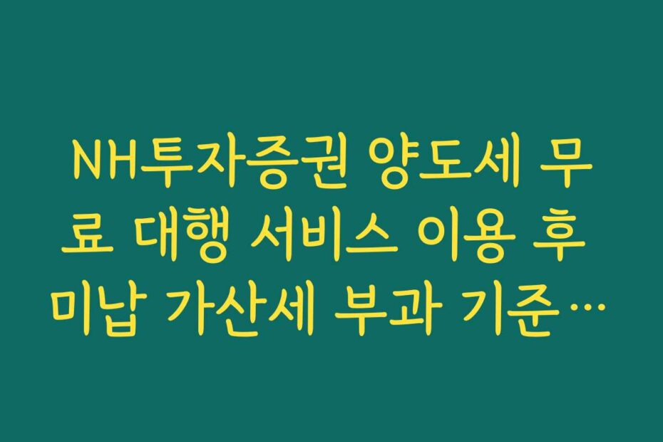 NH투자증권 양도세 무료 대행 서비스 이용 후 미납 가산세 부과 기준 정리