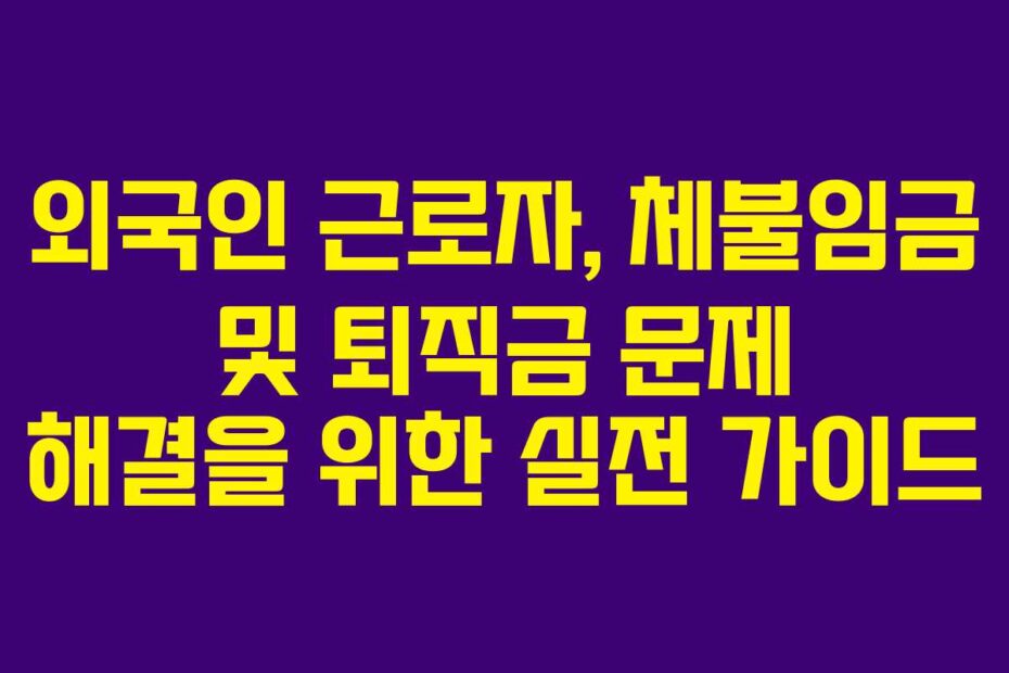외국인 근로자, 체불임금 및 퇴직금 문제 해결을 위한 실전 가이드