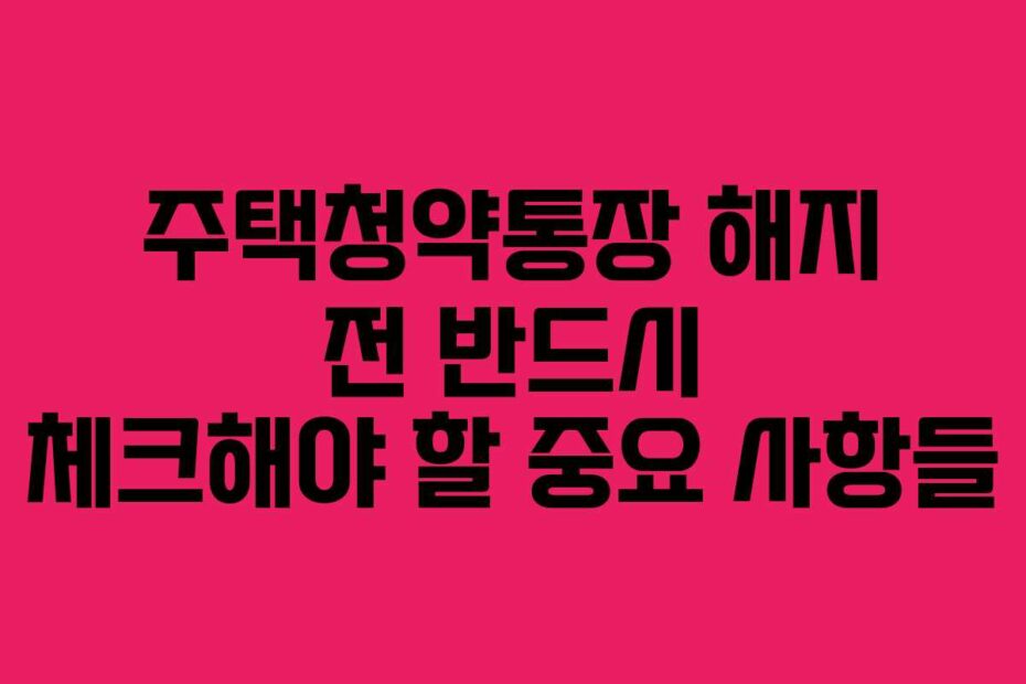 주택청약통장 해지 전 반드시 체크해야 할 중요 사항들