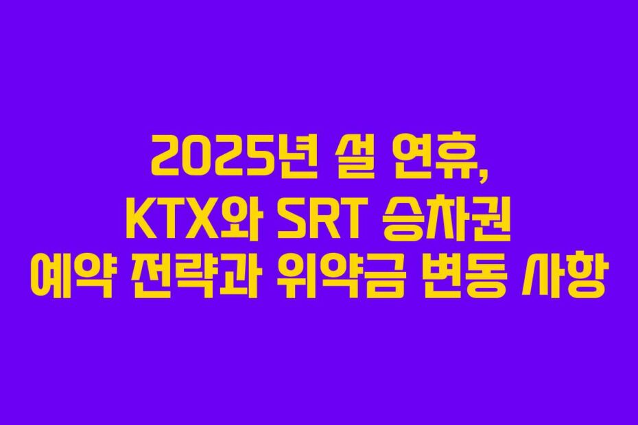 2025년 설 연휴, KTX와 SRT 승차권 예약 전략과 위약금 변동 사항