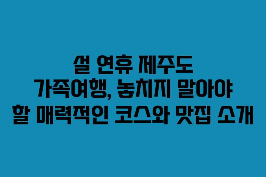 설 연휴 제주도 가족여행, 놓치지 말아야 할 매력적인 코스와 맛집 소개