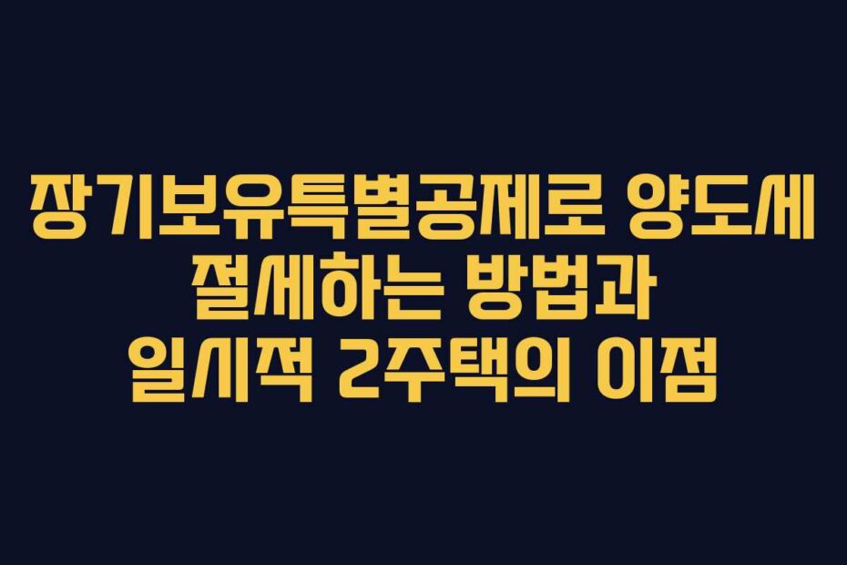 장기보유특별공제로 양도세 절세하는 방법과 일시적 2주택의 이점