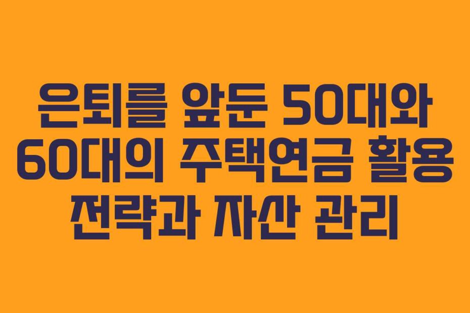 은퇴를 앞둔 50대와 60대의 주택연금 활용 전략과 자산 관리