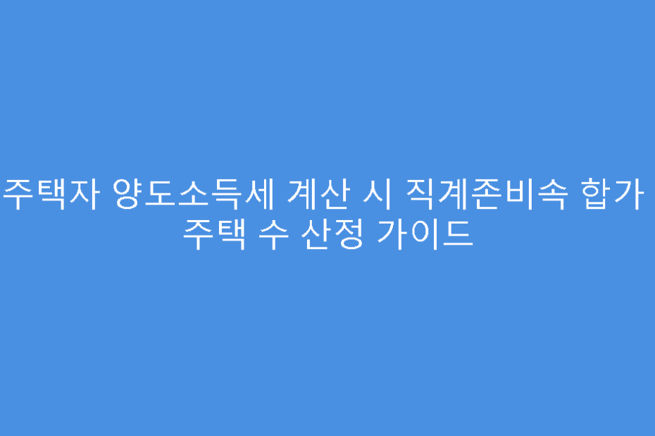 다주택자 양도소득세 계산 시 직계존비속 합가 시 주택 수 산정 가이드