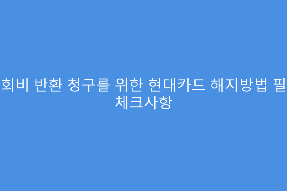 연회비 반환 청구를 위한 현대카드 해지방법 필수 체크사항