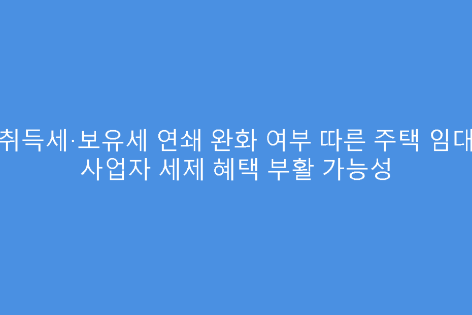 취득세·보유세 연쇄 완화 여부 따른 주택 임대 사업자 세제 혜택 부활 가능성