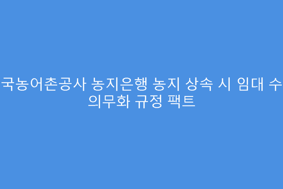 한국농어촌공사 농지은행 농지 상속 시 임대 수탁 의무화 규정 팩트