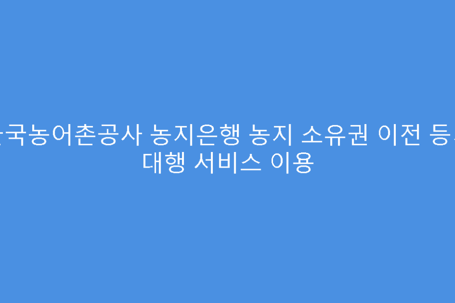 한국농어촌공사 농지은행 농지 소유권 이전 등기 대행 서비스 이용