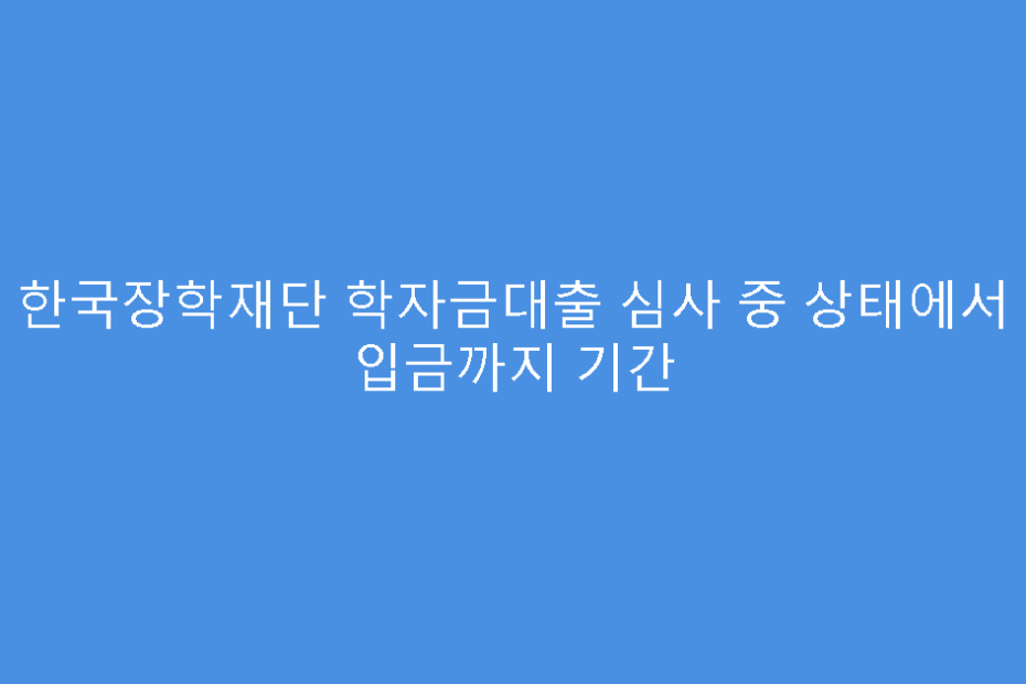 한국장학재단 학자금대출 심사 중 상태에서 입금까지 기간