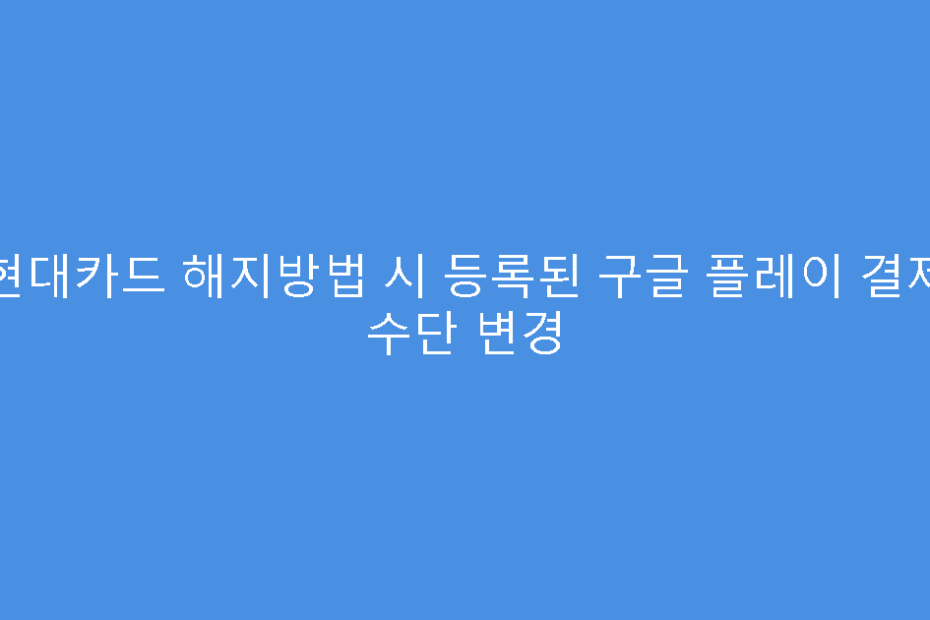현대카드 해지방법 시 등록된 구글 플레이 결제 수단 변경