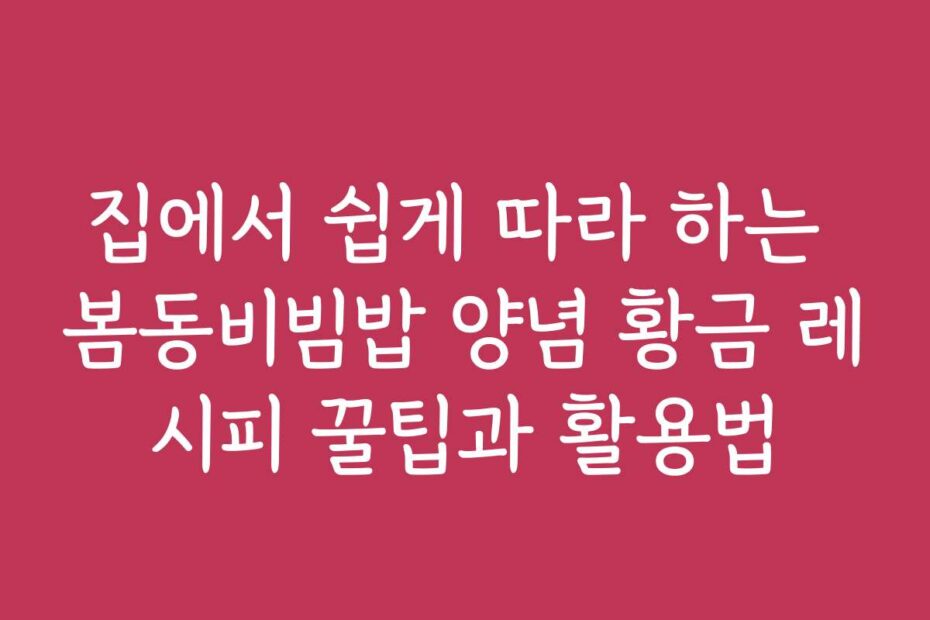 집에서 쉽게 따라 하는 봄동비빔밥 양념 황금 레시피 꿀팁과 활용법