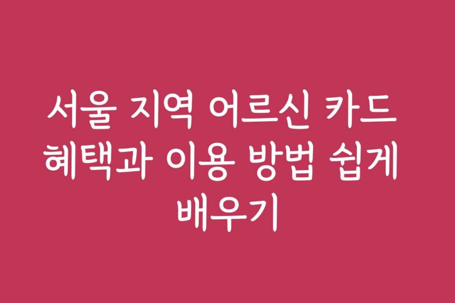 서울 지역 어르신 카드 혜택과 이용 방법 쉽게 배우기