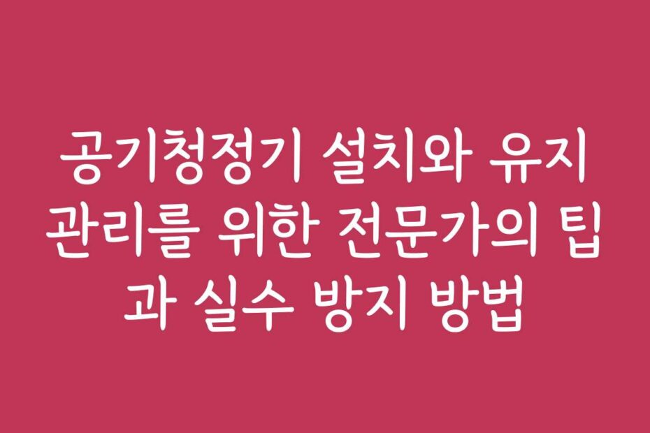 공기청정기 설치와 유지관리를 위한 전문가의 팁과 실수 방지 방법