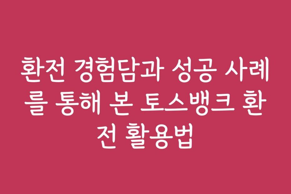환전 경험담과 성공 사례를 통해 본 토스뱅크 환전 활용법