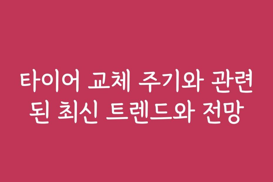 타이어 교체 주기와 관련된 최신 트렌드와 전망