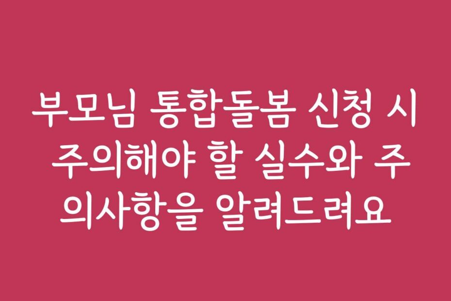 부모님 통합돌봄 신청 시 주의해야 할 실수와 주의사항을 알려드려요
