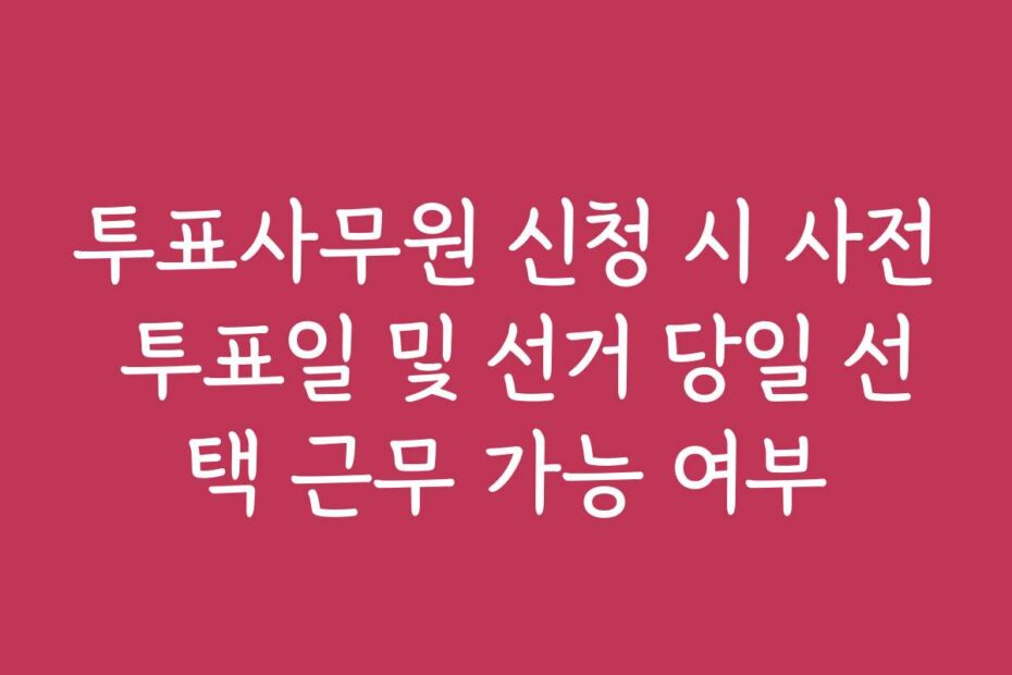 투표사무원 신청 시 사전 투표일 및 선거 당일 선택 근무 가능 여부