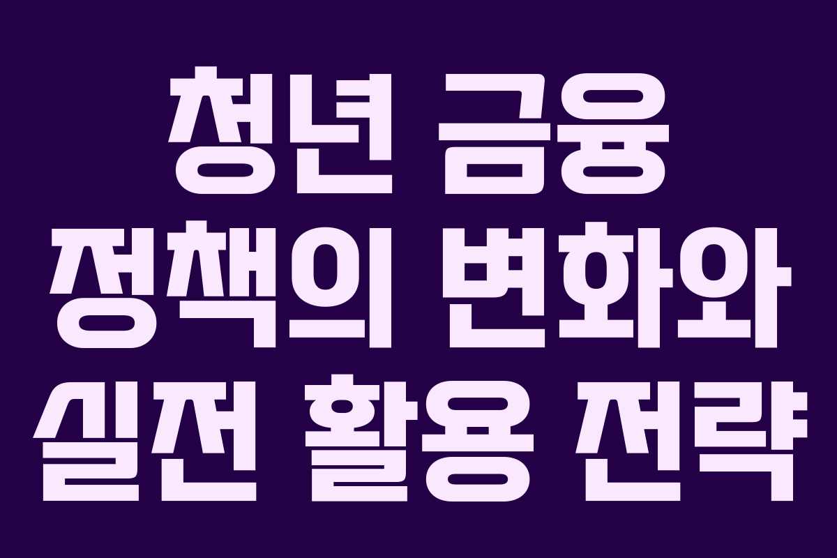 청년 금융 정책의 변화와 실전 활용 전략