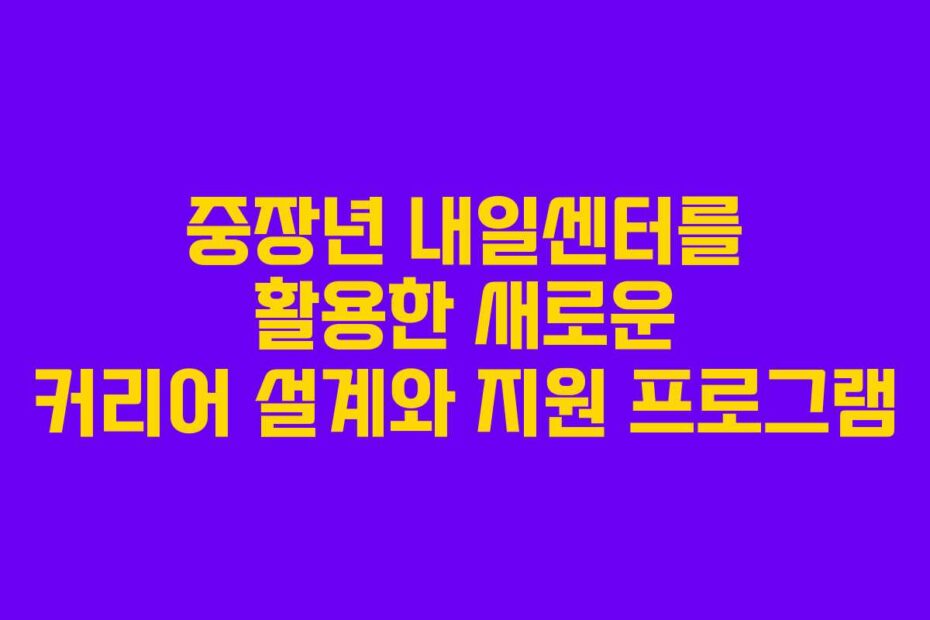 중장년 내일센터를 활용한 새로운 커리어 설계와 지원 프로그램