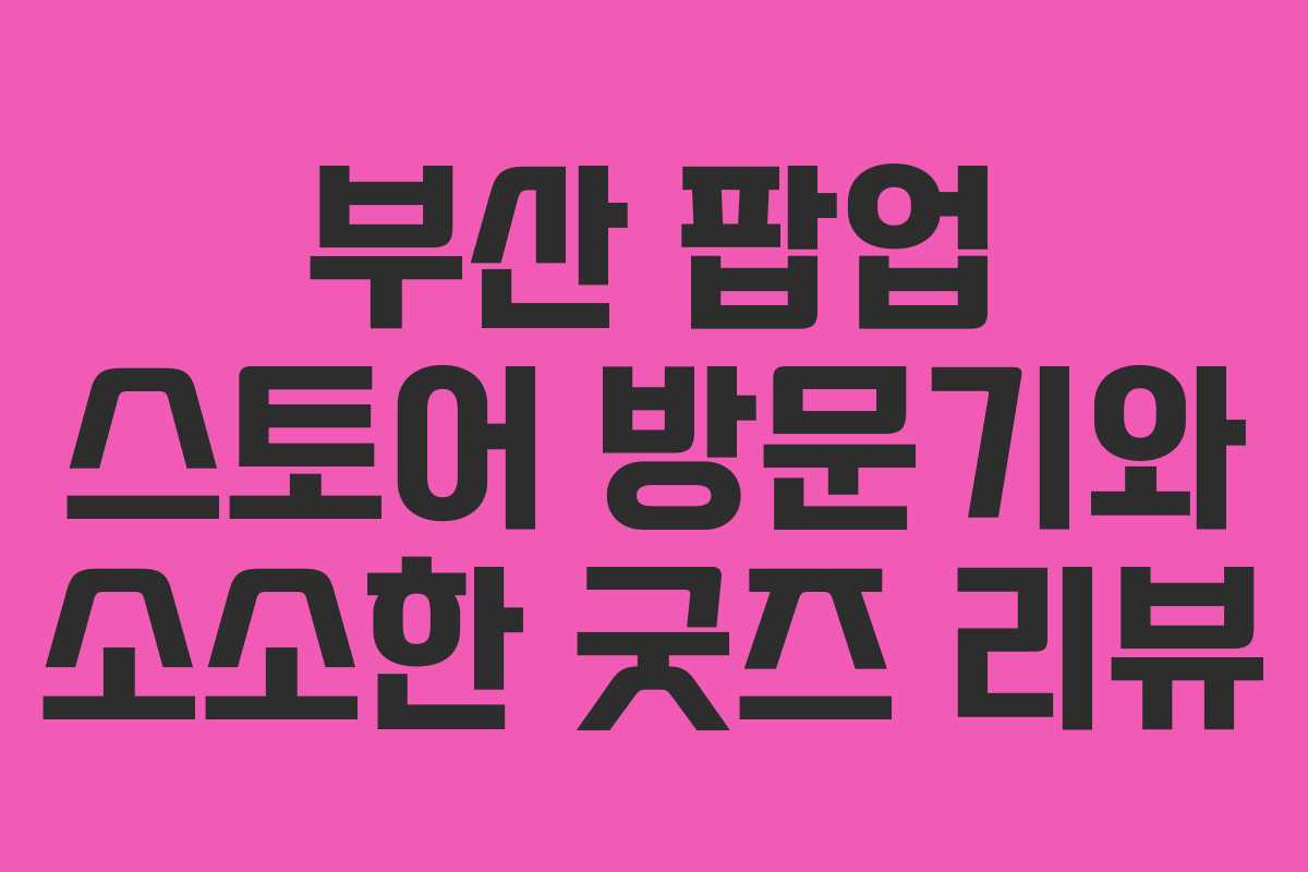 부산 팝업 스토어 방문기와 소소한 굿즈 리뷰